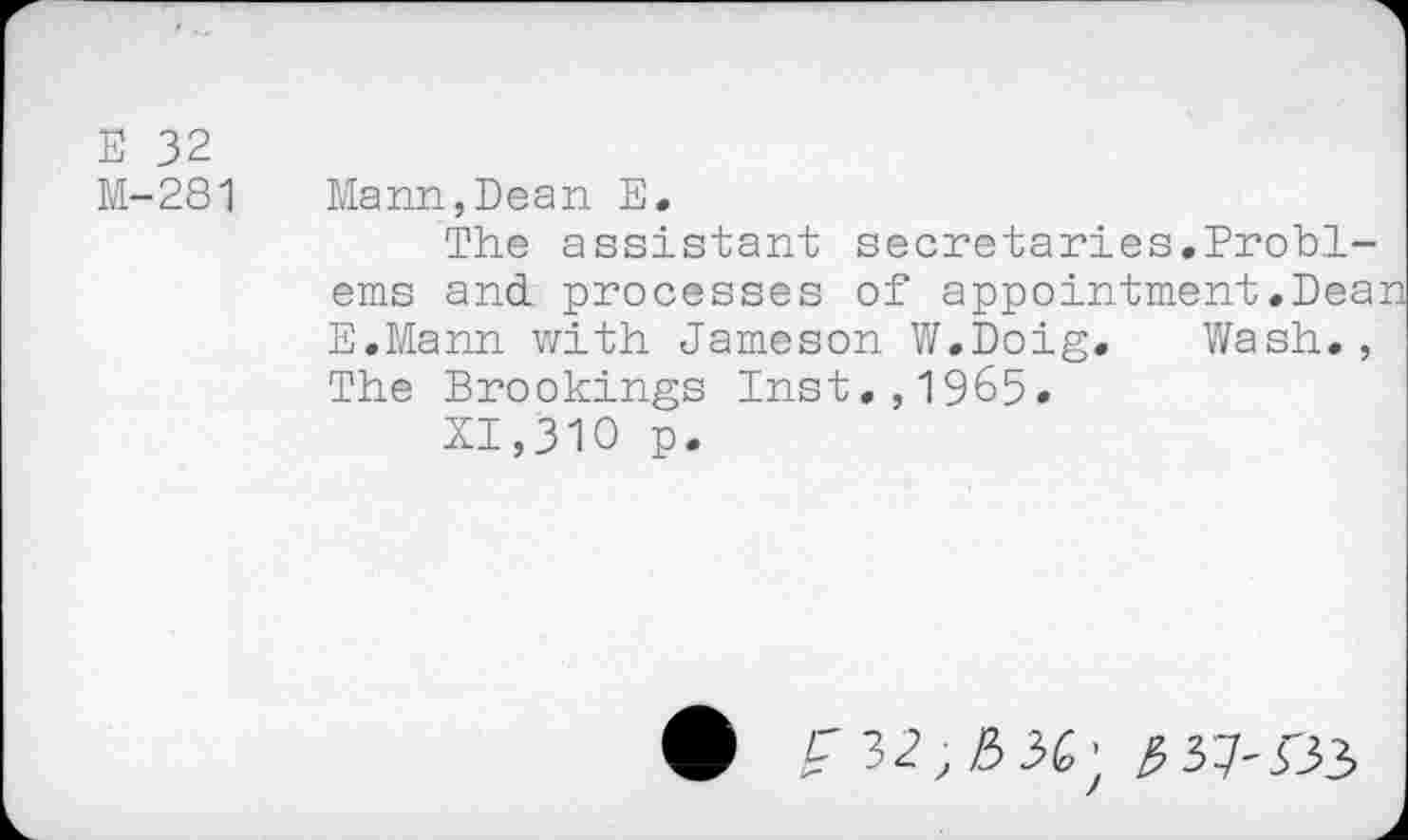 ﻿E 32
M-281 Mann,Dean E.
The assistant secretaries.Problems and processes of appointment.Dean E.Mann with Jameson W.Doig. Wash., The Brookings Inst.,1965.
XI,310 p.